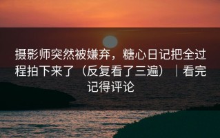 摄影师突然被嫌弃，糖心日记把全过程拍下来了（反复看了三遍）｜看完记得评论