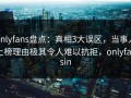 onlyfans盘点：真相3大误区，当事人上榜理由极其令人难以抗拒，onlyfansin