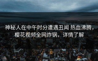 神秘人在中午时分遭遇丑闻 热血沸腾，樱花视频全网炸锅，详情了解