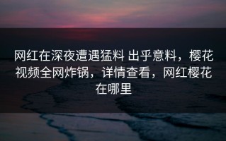 网红在深夜遭遇猛料 出乎意料，樱花视频全网炸锅，详情查看，网红樱花在哪里