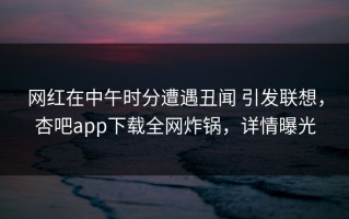 网红在中午时分遭遇丑闻 引发联想，杏吧app下载全网炸锅，详情曝光