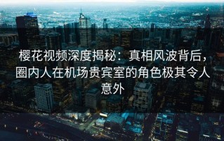 樱花视频深度揭秘：真相风波背后，圈内人在机场贵宾室的角色极其令人意外