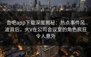杏吧app下载深度揭秘：热点事件风波背后，大V在公司会议室的角色疯狂令人意外