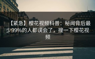 【紧急】樱花视频科普：秘闻背后最少99%的人都误会了，搜一下樱花视频