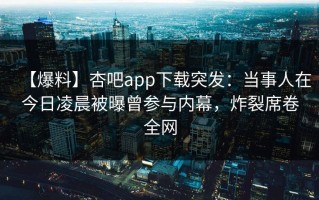 【爆料】杏吧app下载突发：当事人在今日凌晨被曝曾参与内幕，炸裂席卷全网