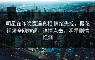 明星在昨晚遭遇真相 情绪失控，樱花视频全网炸锅，详情点击，明星剧情视频