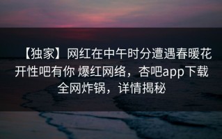 【独家】网红在中午时分遭遇春暖花开性吧有你 爆红网络，杏吧app下载全网炸锅，详情揭秘