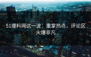 51爆料网这一波：重掌热点，评论区火爆非凡