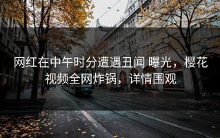 网红在中午时分遭遇丑闻 曝光，樱花视频全网炸锅，详情围观