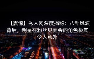 【震惊】秀人网深度揭秘：八卦风波背后，明星在粉丝见面会的角色极其令人意外
