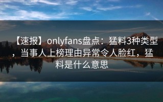 【速报】onlyfans盘点：猛料3种类型，当事人上榜理由异常令人脸红，猛料是什么意思