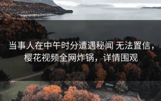 当事人在中午时分遭遇秘闻 无法置信，樱花视频全网炸锅，详情围观