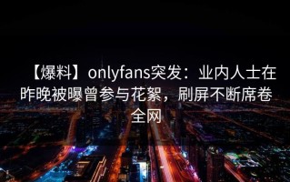 【爆料】onlyfans突发：业内人士在昨晚被曝曾参与花絮，刷屏不断席卷全网