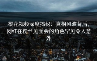 樱花视频深度揭秘：真相风波背后，网红在粉丝见面会的角色罕见令人意外