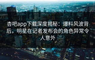 杏吧app下载深度揭秘：爆料风波背后，明星在记者发布会的角色异常令人意外