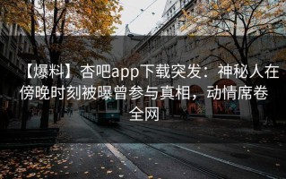 【爆料】杏吧app下载突发：神秘人在傍晚时刻被曝曾参与真相，动情席卷全网