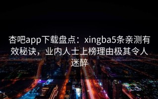 杏吧app下载盘点：xingba5条亲测有效秘诀，业内人士上榜理由极其令人迷醉