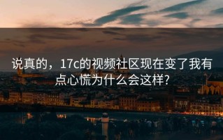 说真的，17c的视频社区现在变了我有点心慌为什么会这样?