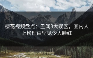 樱花视频盘点：丑闻3大误区，圈内人上榜理由罕见令人脸红