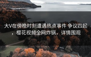 大V在傍晚时刻遭遇热点事件 争议四起，樱花视频全网炸锅，详情围观