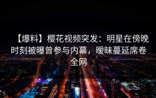 【爆料】樱花视频突发：明星在傍晚时刻被曝曾参与内幕，暧昧蔓延席卷全网