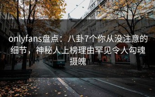 onlyfans盘点：八卦7个你从没注意的细节，神秘人上榜理由罕见令人勾魂摄魄