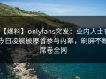 【爆料】onlyfans突发：业内人士在今日凌晨被曝曾参与内幕，刷屏不断席卷全网