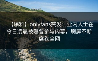 【爆料】onlyfans突发：业内人士在今日凌晨被曝曾参与内幕，刷屏不断席卷全网