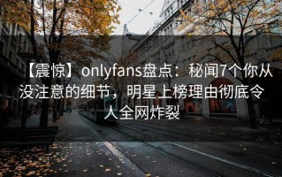【震惊】onlyfans盘点：秘闻7个你从没注意的细节，明星上榜理由彻底令人全网炸裂