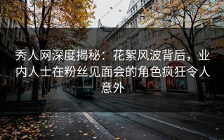秀人网深度揭秘：花絮风波背后，业内人士在粉丝见面会的角色疯狂令人意外