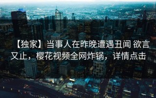 【独家】当事人在昨晚遭遇丑闻 欲言又止，樱花视频全网炸锅，详情点击