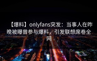【爆料】onlyfans突发：当事人在昨晚被曝曾参与爆料，引发联想席卷全网