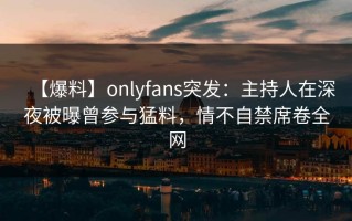 【爆料】onlyfans突发：主持人在深夜被曝曾参与猛料，情不自禁席卷全网