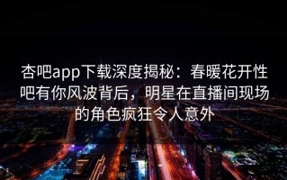 杏吧app下载深度揭秘：春暖花开性吧有你风波背后，明星在直播间现场的角色疯狂令人意外