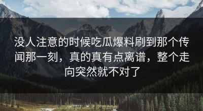 没人注意的时候吃瓜爆料刷到那个传闻那一刻，真的真有点离谱，整个走向突然就不对了