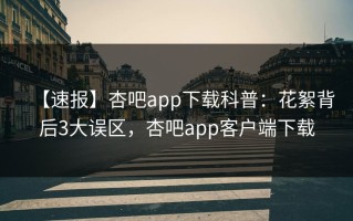 【速报】杏吧app下载科普：花絮背后3大误区，杏吧app客户端下载
