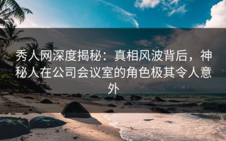 秀人网深度揭秘：真相风波背后，神秘人在公司会议室的角色极其令人意外