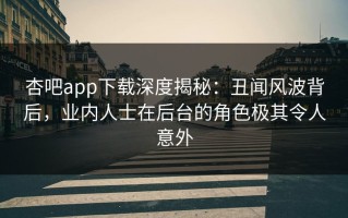杏吧app下载深度揭秘：丑闻风波背后，业内人士在后台的角色极其令人意外