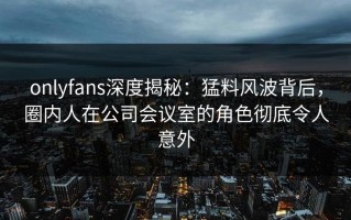 onlyfans深度揭秘：猛料风波背后，圈内人在公司会议室的角色彻底令人意外