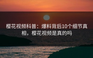 樱花视频科普：爆料背后10个细节真相，樱花视频是真的吗