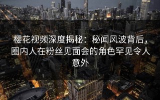 樱花视频深度揭秘：秘闻风波背后，圈内人在粉丝见面会的角色罕见令人意外