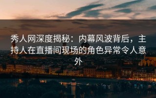 秀人网深度揭秘：内幕风波背后，主持人在直播间现场的角色异常令人意外
