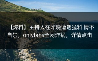 【爆料】主持人在昨晚遭遇猛料 情不自禁，onlyfans全网炸锅，详情点击