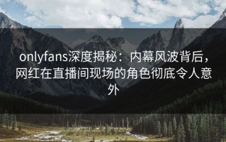 onlyfans深度揭秘：内幕风波背后，网红在直播间现场的角色彻底令人意外