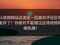 51视频网站这波这一回真的评论区彻底炸了！你绝对不能错过这场视频网络热潮！