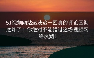 51视频网站这波这一回真的评论区彻底炸了！你绝对不能错过这场视频网络热潮！