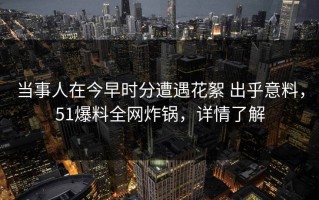 当事人在今早时分遭遇花絮 出乎意料，51爆料全网炸锅，详情了解