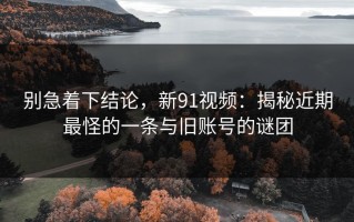 别急着下结论，新91视频：揭秘近期最怪的一条与旧账号的谜团