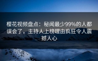 樱花视频盘点：秘闻最少99%的人都误会了，主持人上榜理由疯狂令人震撼人心