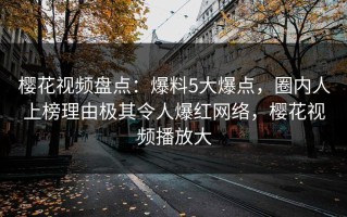 樱花视频盘点：爆料5大爆点，圈内人上榜理由极其令人爆红网络，樱花视频播放大